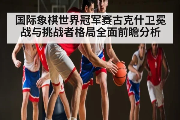 国际象棋世界冠军赛古克什卫冕战与挑战者格局全面前瞻分析